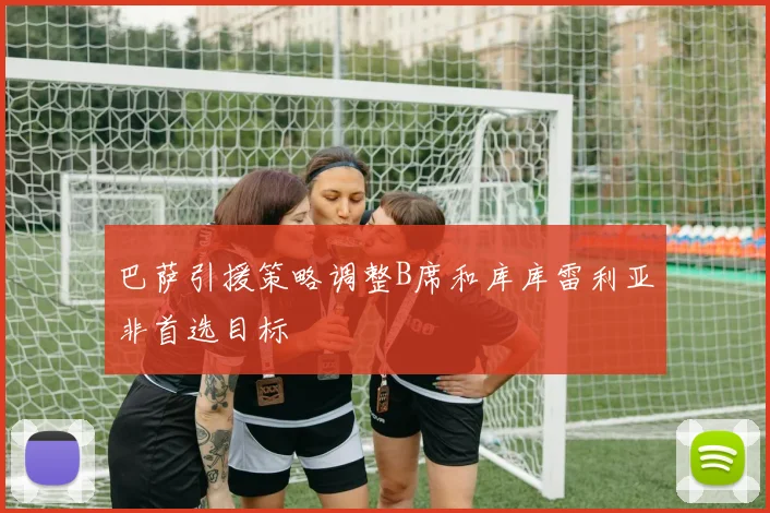 巴萨引援策略调整B席和库库雷利亚非首选目标