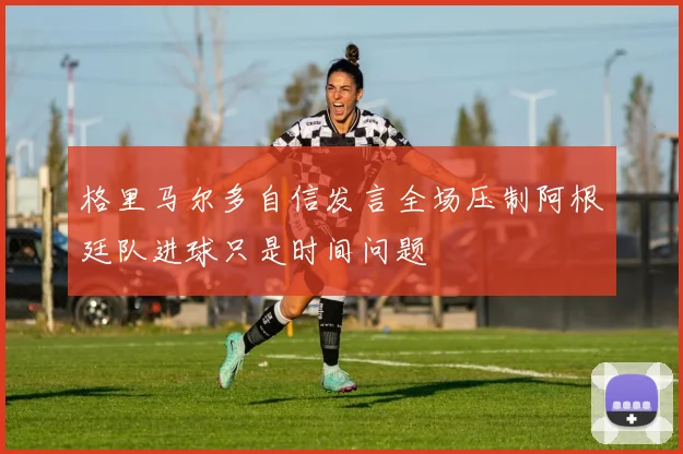 格里马尔多自信发言全场压制阿根廷队进球只是时间问题