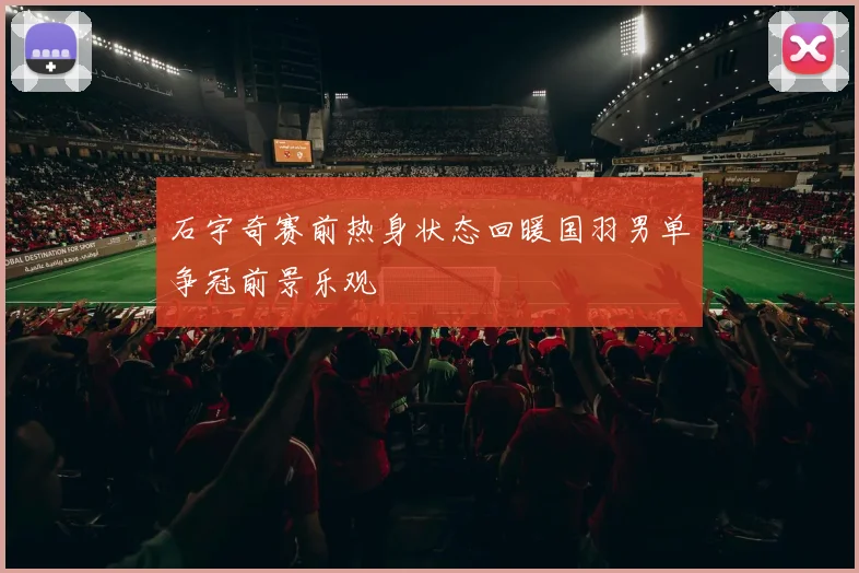 石宇奇赛前热身状态回暖国羽男单争冠前景乐观