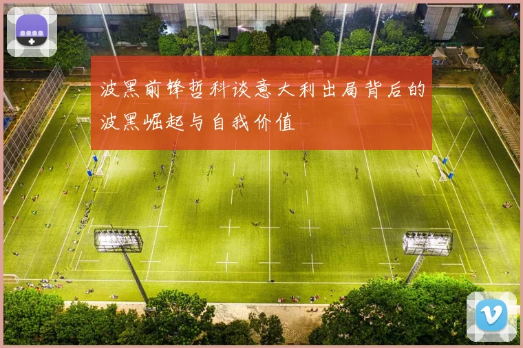 波黑前锋哲科谈意大利出局背后的波黑崛起与自我价值