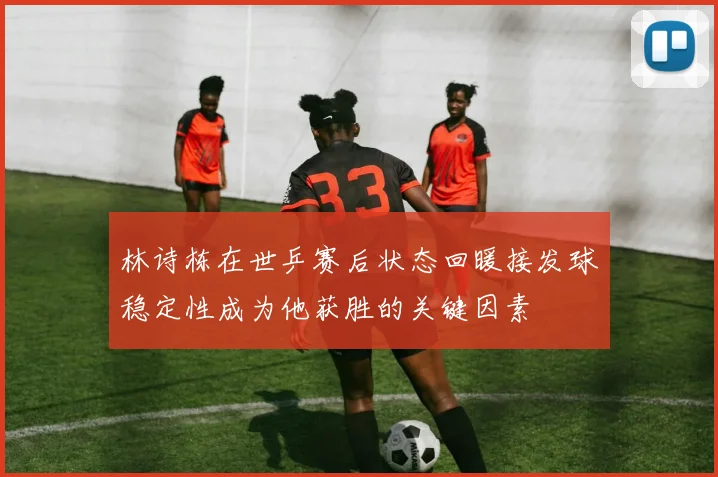 林诗栋在世乒赛后状态回暖接发球稳定性成为他获胜的关键因素